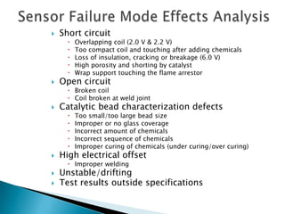    Short circuit
         Overlapping coil (2.0 V & 2.2 V)
         Too compact coil and touching after adding chemicals
         Loss of insulation, cracking or breakage (6.0 V)
         High porosity and shorting by catalyst
         Wrap support touching the flame arrestor
   Open circuit
       Broken coil
       Coil broken at weld joint
   Catalytic bead characterization defects
         Too small/too large bead size
         Improper or no glass coverage
         Incorrect amount of chemicals
         Incorrect sequence of chemicals
         Improper curing of chemicals (under curing/over curing)
   High electrical offset
       Improper welding
   Unstable/drifting
   Test results outside specifications
 