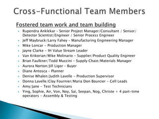 Fostered team work and team building
   Rupendra Anklekar – Senior Project Manager/Consultant / Sensor/
    Detector Scientist/Engineer / Senior Process Engineer
   Jeff Maybruck/Larry Fahey – Manufacturing Engineering Manager
   Mike Loncar - Production Manager
   Jayne Clarke - IH Value Stream Leader
   Van Krikorian/Mike Molinario - Supplier/Product Quality Engineer
   Brian Faulkner/Todd Muccini – Supply Chain/Materials Manager
   Aurora Norton/Jill Ligor – Buyer
   Diane Antosca – Planner
   Denise Whalen/Judith Lavelle - Production Supervisor
   Donna Lavelle/Clay Fournier/Maria Don Bourcier - Cell Leads
   Amy/Jane - Test Technicians
   Ying, Sophie, Air, Von, Noy, Sai, Seepan, Nog, Christe + 4 part-time
    operators - Assembly & Testing
 