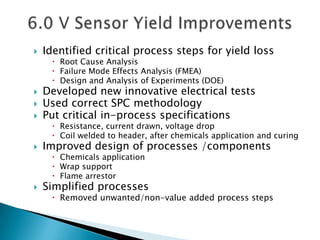    Identified critical process steps for yield loss
      Root Cause Analysis
      Failure Mode Effects Analysis (FMEA)
      Design and Analysis of Experiments (DOE)
   Developed new innovative electrical tests
   Used correct SPC methodology
   Put critical in-process specifications
      Resistance, current drawn, voltage drop
      Coil welded to header, after chemicals application and curing
   Improved design of processes /components
      Chemicals application
      Wrap support
      Flame arrestor
   Simplified processes
      Removed unwanted/non-value added process steps
 