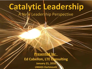 Catalytic Leadership A New Leadership Perspective  Presented by:  Ed Cabellon, LTE Consulting January 21, 2010 UMASS Dartmouth 