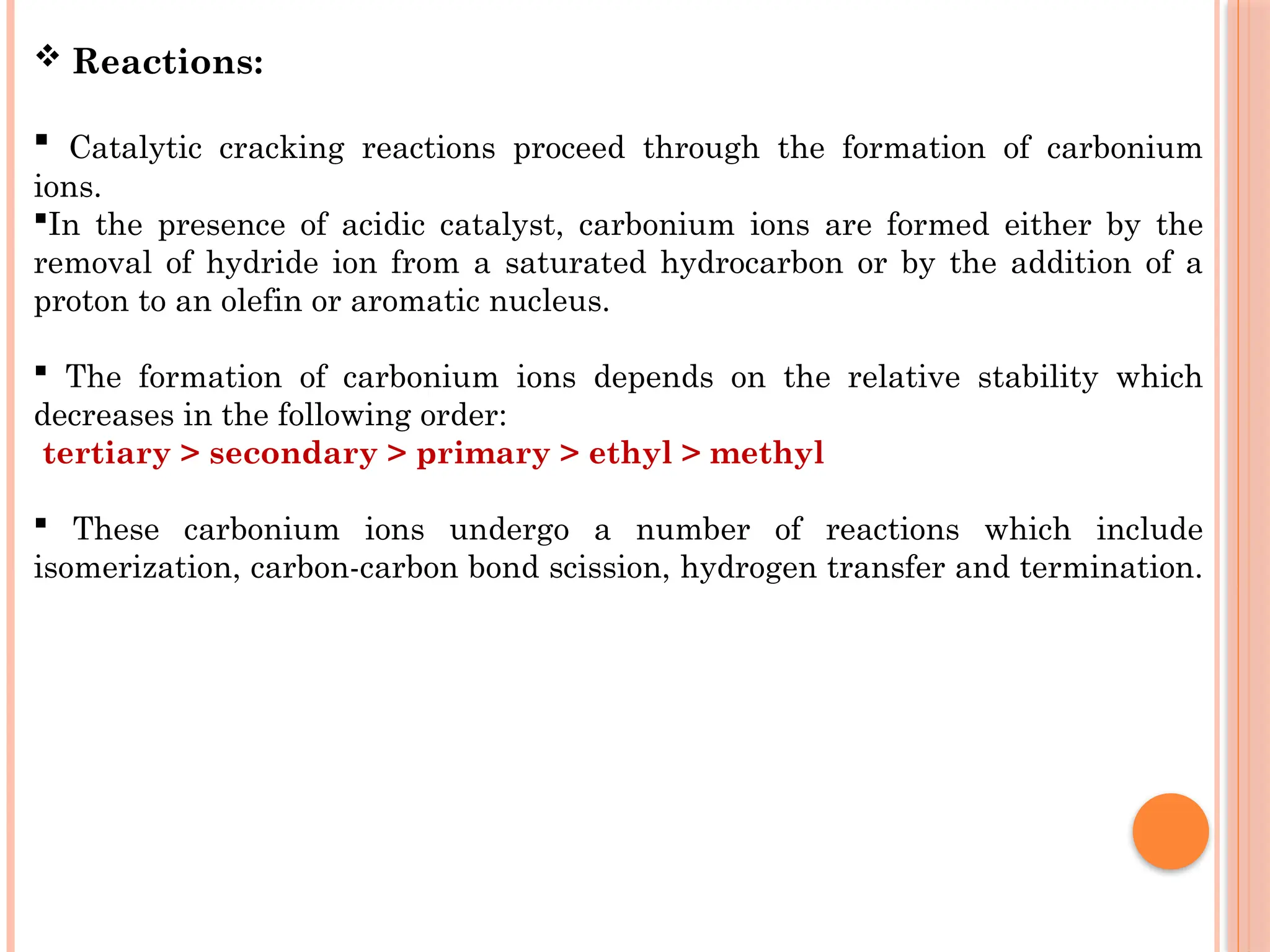  Reactions:
 Catalytic cracking reactions proceed through the formation of carbonium
ions.
In the presence of acidic catalyst, carbonium ions are formed either by the
removal of hydride ion from a saturated hydrocarbon or by the addition of a
proton to an olefin or aromatic nucleus.
 The formation of carbonium ions depends on the relative stability which
decreases in the following order:
tertiary > secondary > primary > ethyl > methyl
 These carbonium ions undergo a number of reactions which include
isomerization, carbon-carbon bond scission, hydrogen transfer and termination.
 