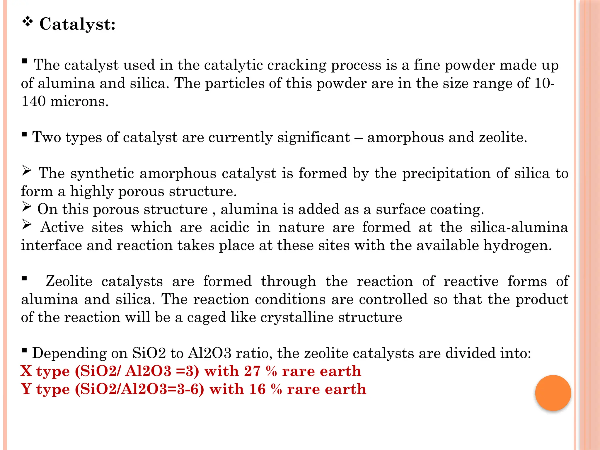  Catalyst:
 The catalyst used in the catalytic cracking process is a fine powder made up
of alumina and silica. The particles of this powder are in the size range of 10-
140 microns.
 Two types of catalyst are currently significant – amorphous and zeolite.
 The synthetic amorphous catalyst is formed by the precipitation of silica to
form a highly porous structure.
 On this porous structure , alumina is added as a surface coating.
 Active sites which are acidic in nature are formed at the silica-alumina
interface and reaction takes place at these sites with the available hydrogen.
 Zeolite catalysts are formed through the reaction of reactive forms of
alumina and silica. The reaction conditions are controlled so that the product
of the reaction will be a caged like crystalline structure
 Depending on SiO2 to Al2O3 ratio, the zeolite catalysts are divided into:
X type (SiO2/ Al2O3 =3) with 27 % rare earth
Y type (SiO2/Al2O3=3-6) with 16 % rare earth
 
