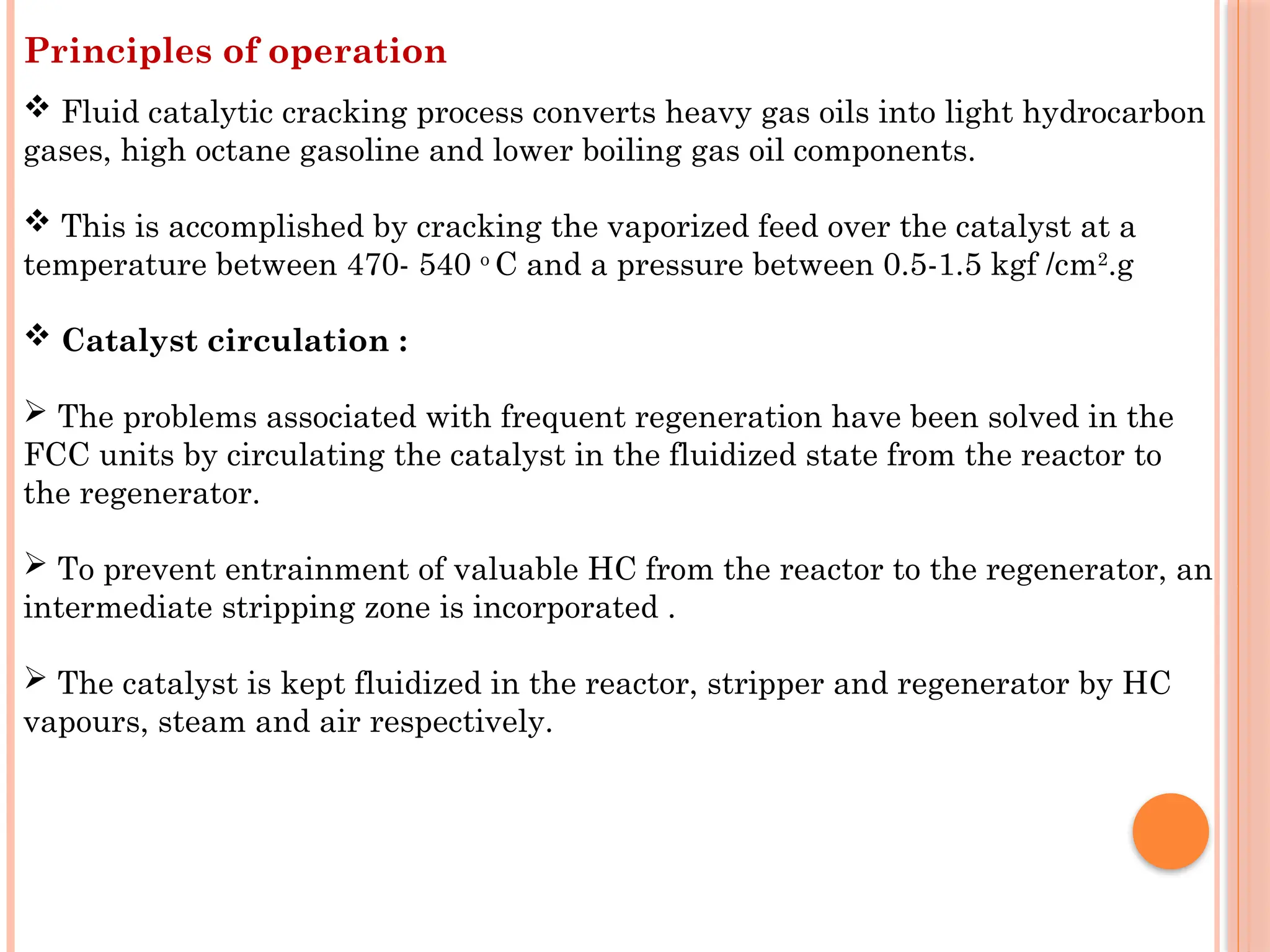 Principles of operation
 Fluid catalytic cracking process converts heavy gas oils into light hydrocarbon
gases, high octane gasoline and lower boiling gas oil components.
 This is accomplished by cracking the vaporized feed over the catalyst at a
temperature between 470- 540 o
C and a pressure between 0.5-1.5 kgf /cm2
.g
 Catalyst circulation :
 The problems associated with frequent regeneration have been solved in the
FCC units by circulating the catalyst in the fluidized state from the reactor to
the regenerator.
 To prevent entrainment of valuable HC from the reactor to the regenerator, an
intermediate stripping zone is incorporated .
 The catalyst is kept fluidized in the reactor, stripper and regenerator by HC
vapours, steam and air respectively.
 