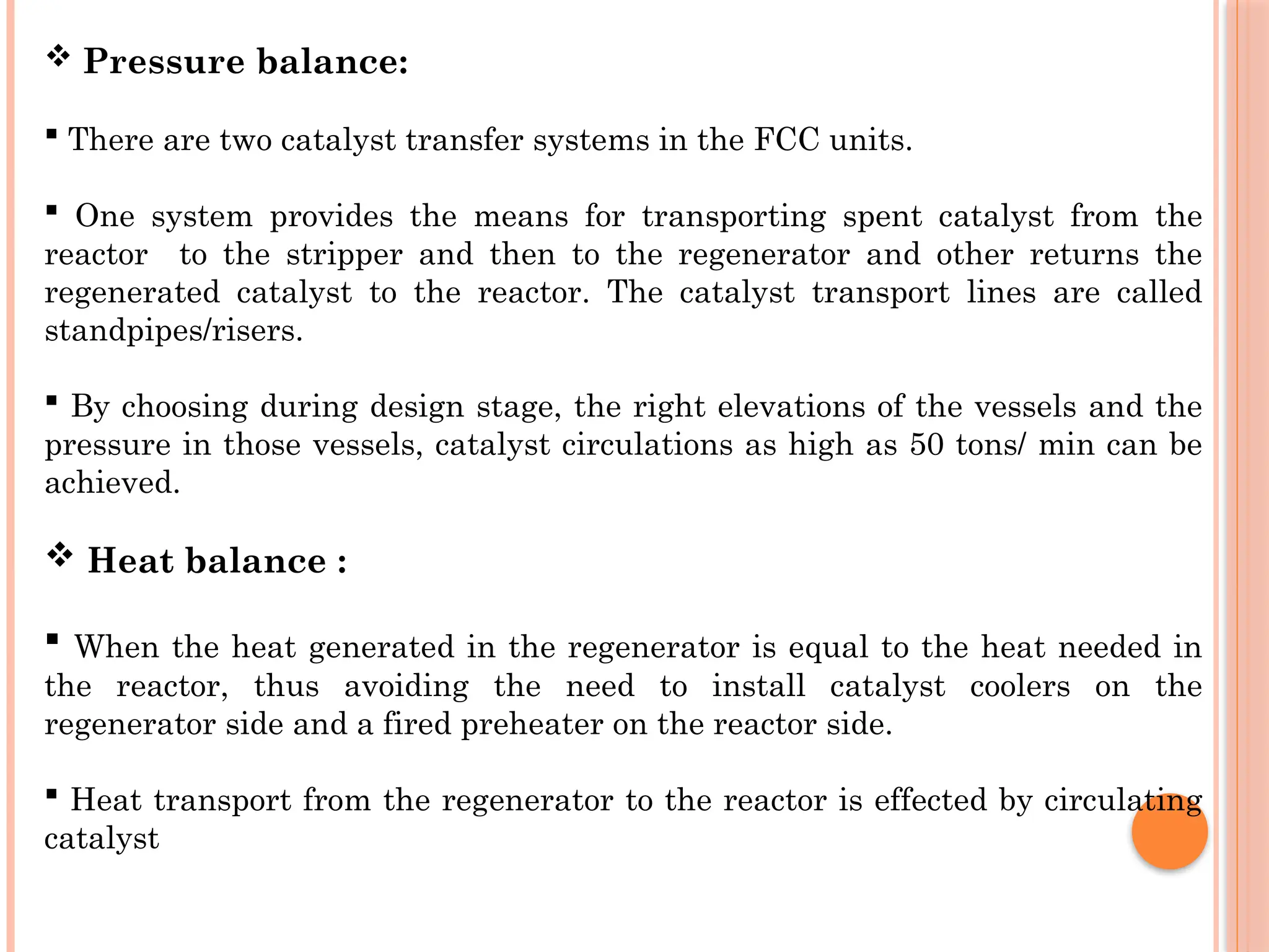  Pressure balance:
 There are two catalyst transfer systems in the FCC units.
 One system provides the means for transporting spent catalyst from the
reactor to the stripper and then to the regenerator and other returns the
regenerated catalyst to the reactor. The catalyst transport lines are called
standpipes/risers.
 By choosing during design stage, the right elevations of the vessels and the
pressure in those vessels, catalyst circulations as high as 50 tons/ min can be
achieved.
 Heat balance :
 When the heat generated in the regenerator is equal to the heat needed in
the reactor, thus avoiding the need to install catalyst coolers on the
regenerator side and a fired preheater on the reactor side.
 Heat transport from the regenerator to the reactor is effected by circulating
catalyst
 
