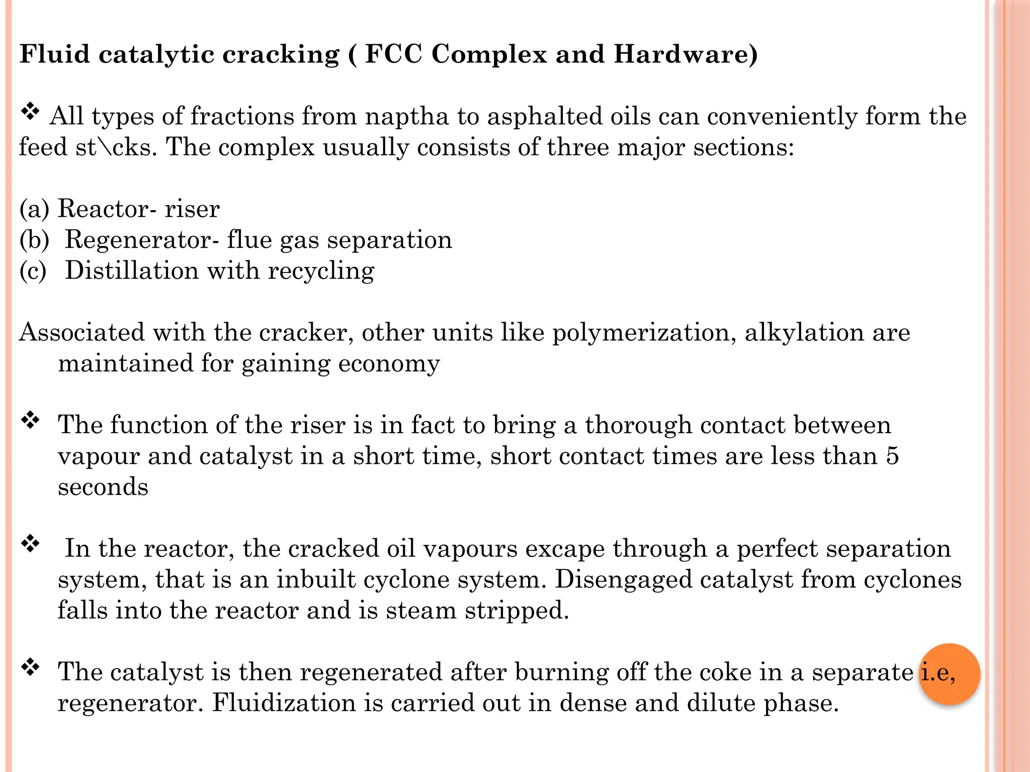 Fluid catalytic cracking ( FCC Complex and Hardware)
 All types of fractions from naptha to asphalted oils can conveniently form the
feed stcks. The complex usually consists of three major sections:
(a) Reactor- riser
(b) Regenerator- flue gas separation
(c) Distillation with recycling
Associated with the cracker, other units like polymerization, alkylation are
maintained for gaining economy
 The function of the riser is in fact to bring a thorough contact between
vapour and catalyst in a short time, short contact times are less than 5
seconds
 In the reactor, the cracked oil vapours excape through a perfect separation
system, that is an inbuilt cyclone system. Disengaged catalyst from cyclones
falls into the reactor and is steam stripped.
 The catalyst is then regenerated after burning off the coke in a separate i.e,
regenerator. Fluidization is carried out in dense and dilute phase.
 