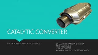 CATALYTIC CONVERTER
AN AIR POLLUTION CONTROL DEVICE BY MANISH CHANDRA BHARTIYA
MECHANICAL B.E
USN: 1AY13ME057
ACHARYA INSTITUTE OF TECHNOLOGY
 