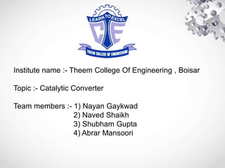 Institute name :- Theem College Of Engineering , Boisar
Topic :- Catalytic Converter
Team members :- 1) Nayan Gaykwad
2) Naved Shaikh
3) Shubham Gupta
4) Abrar Mansoori
 