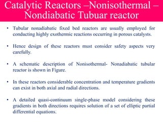 Catalytic Reactors –Nonisothermal –
Nondiabatic Tubuar reactor
• Tubular nonadiabatic fixed bed reactors are usually employed for
conducting highly exothermic reactions occurring in porous catalysts.
• Hence design of these reactors must consider safety aspects very
carefully.
• A schematic description of Nonisothermal- Nonadiabatic tubular
reactor is shown in Figure.
• In these reactors considerable concentration and temperature gradients
can exist in both axial and radial directions.
• A detailed quasi-continuum single-phase model considering these
gradients in both directions requires solution of a set of elliptic partial
differential equations.
 