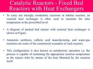 Catalytic Reactors - Fixed Bed
Reactors with Heat Exchangers
• To carry out strongly exothermic reactions in tubular reactors, an
external heat exchanger is often used to maintain the inlet
temperature at the prescribed level.
• A diagram of packed bed reactor with external heat exchanger is
shown in Figure.
• Ammonia synthesis, sulfuric acid manufacturing, and water-gas
reactions are some of the commercial examples of such reactors.
• This configuration is also known as autothermic operation i.e. the
process is capable of sustaining the appropriate reaction temperature
at the reactor inlet by means of the heat liberated by the reaction
itself.
 