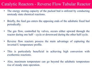 Catalytic Reactors - Reverse Flow Tubular Reactor
• The energy storing capacity of the packed bed is utilized by conducting
unsteady state chemical reactions.
• Briefly, the feed gas enters the opposing ends of the adiabatic fixed bed
periodically.
• The gas flow, controlled by valves, occurs either upward through the
reactor during one half – cycle or downward during the other half cycle.
• Reverse flow reactors possess the main advantage of capturing the
inverted U temperature profile.
• This is particularly beneficial in achieving high conversion with
exothermic reactions.
• Also, maximum temperature can go beyond the adiabatic temperature
rise of steady state operation.
 