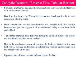 Catalytic Reactors- Reverse Flow Tubular Reactor
• Similarly, exothermic and endothermic reactions can be coupled effectively
with reverse flow concept.
• Based on this theory, the Wisconsin process was developed for the thermal
production of nitric oxide.
• Here, combustion reaction (exothermic) was coupled with the reaction
between nitrogen and oxygen in air (endothermic) using reverse flow in the
packed bed.
• The simple operation is as follows: during the odd half cycles, the feed of
the exothermic reaction enters the bed.
• Due to the exothermic nature of reaction, the bed gets heated. In the even
half cycles, the feed undergoes an endothermic reaction and it enters from
the opposite end of the bed.
• It produces the desired product and cools down the bed.
 