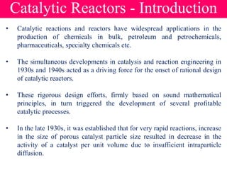 Catalytic Reactors - Introduction
• Catalytic reactions and reactors have widespread applications in the
production of chemicals in bulk, petroleum and petrochemicals,
pharmaceuticals, specialty chemicals etc.
• The simultaneous developments in catalysis and reaction engineering in
1930s and 1940s acted as a driving force for the onset of rational design
of catalytic reactors.
• These rigorous design efforts, firmly based on sound mathematical
principles, in turn triggered the development of several profitable
catalytic processes.
• In the late 1930s, it was established that for very rapid reactions, increase
in the size of porous catalyst particle size resulted in decrease in the
activity of a catalyst per unit volume due to insufficient intraparticle
diffusion.
 