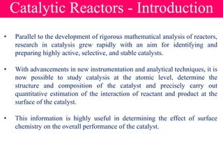 Catalytic Reactors - Introduction
• Parallel to the development of rigorous mathematical analysis of reactors,
research in catalysis grew rapidly with an aim for identifying and
preparing highly active, selective, and stable catalysts.
• With advancements in new instrumentation and analytical techniques, it is
now possible to study catalysis at the atomic level, determine the
structure and composition of the catalyst and precisely carry out
quantitative estimation of the interaction of reactant and product at the
surface of the catalyst.
• This information is highly useful in determining the effect of surface
chemistry on the overall performance of the catalyst.
 