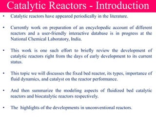 Catalytic Reactors - Introduction
• Catalytic reactors have appeared periodically in the literature.
• Currently work on preparation of an encyclopedic account of different
reactors and a user-friendly interactive database is in progress at the
National Chemical Laboratory, India.
• This work is one such effort to briefly review the development of
catalytic reactors right from the days of early development to its current
status.
• This topic we will discusses the fixed bed reactor, its types, importance of
fluid dynamics, and catalyst on the reactor performance.
• And then summarize the modeling aspects of fluidized bed catalytic
reactors and biocatalytic reactors respectively.
• The highlights of the developments in unconventional reactors.
 