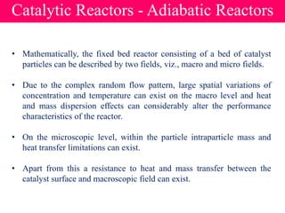 Catalytic Reactors - Adiabatic Reactors
• Mathematically, the fixed bed reactor consisting of a bed of catalyst
particles can be described by two fields, viz., macro and micro fields.
• Due to the complex random flow pattern, large spatial variations of
concentration and temperature can exist on the macro level and heat
and mass dispersion effects can considerably alter the performance
characteristics of the reactor.
• On the microscopic level, within the particle intraparticle mass and
heat transfer limitations can exist.
• Apart from this a resistance to heat and mass transfer between the
catalyst surface and macroscopic field can exist.
 