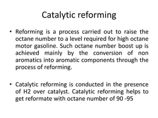 Catalytic reforming
• Reforming is a process carried out to raise the
octane number to a level required for high octane
motor gasoline. Such octane number boost up is
achieved mainly by the conversion of non
aromatics into aromatic components through the
process of reforming.
• Catalytic reforming is conducted in the presence
of H2 over catalyst. Catalytic reforming helps to
get reformate with octane number of 90 -95
 