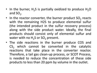 • In the burner, H2S is partially oxidized to produce H2O
and SO2.
• In the reactor converter, the burner product SO2 reacts
with the remaining H2S to produce elemental sulfur
(the intended product in the sulfur recovery process)
along with the side product water. Ideally, the final
products should consist only of elemental sulfur and
water with no H2S or SO2 present.
• The side reactions in the burner produce COS and
CS2 which cannot be converted in the catalytic
reactions that take place in the converter reactor.
Therefore, a tail gas clean-up process, or SCOT Process,
is needed to reduce the concentration of these side
products to less than 20 ppm by volume in the outlet.
 
