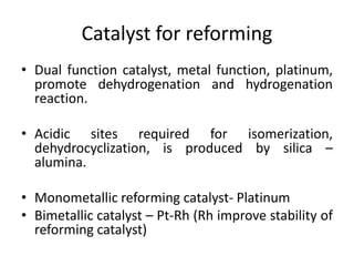 Catalyst for reforming
• Dual function catalyst, metal function, platinum,
promote dehydrogenation and hydrogenation
reaction.
• Acidic sites required for isomerization,
dehydrocyclization, is produced by silica –
alumina.
• Monometallic reforming catalyst- Platinum
• Bimetallic catalyst – Pt-Rh (Rh improve stability of
reforming catalyst)
 