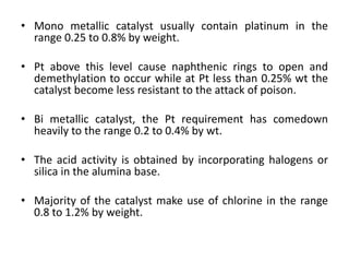 • Mono metallic catalyst usually contain platinum in the
range 0.25 to 0.8% by weight.
• Pt above this level cause naphthenic rings to open and
demethylation to occur while at Pt less than 0.25% wt the
catalyst become less resistant to the attack of poison.
• Bi metallic catalyst, the Pt requirement has comedown
heavily to the range 0.2 to 0.4% by wt.
• The acid activity is obtained by incorporating halogens or
silica in the alumina base.
• Majority of the catalyst make use of chlorine in the range
0.8 to 1.2% by weight.
 