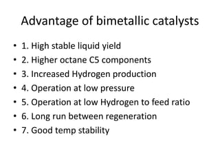 Advantage of bimetallic catalysts
• 1. High stable liquid yield
• 2. Higher octane C5 components
• 3. Increased Hydrogen production
• 4. Operation at low pressure
• 5. Operation at low Hydrogen to feed ratio
• 6. Long run between regeneration
• 7. Good temp stability
 