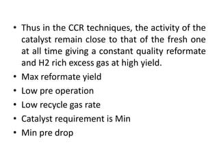 • Thus in the CCR techniques, the activity of the
catalyst remain close to that of the fresh one
at all time giving a constant quality reformate
and H2 rich excess gas at high yield.
• Max reformate yield
• Low pre operation
• Low recycle gas rate
• Catalyst requirement is Min
• Min pre drop
 