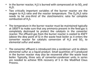 • In the burner reactor, H2S is burned with compressed air to SO2 and
H2O.
• Two critically important variables of the burner reactor are the
oxygen to H2S ratio and the reactor temperature. The O2/H2S ratio
needs to be one-third of the stoichiometric ratio for complete
combustion of H2S.
• The temperature in the burner reactor must be maintained typically
at 1850°F to make sure that any ammonia present in the feed gas is
completely destroyed to protect the catalysts in the converter
reactor. The effluent gas from the burner reactor is cooled to 450°F
(above the dew point of S) in the waste heat boiler as it enters the
converter reactor for catalytic conversion of H2S and SO2 to
elemental sulfur and water.
• The converter effluent is introduced into a condenser unit to obtain
elemental sulfur as a liquid product. Small quantities of S produced
in the burner reactor may also be recovered after the waste heat
boiler. Typically, three sets of converter-condenser units in series
are needed to achieve 95% recovery of S in the Modified Claus
Process.
 