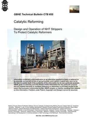Refinery Process Stream Purification Refinery Process Catalysts Troubleshooting Refinery Process Catalyst Start-Up / Shutdown
Activation Reduction In-situ Ex-situ Sulfiding Specializing in Refinery Process Catalyst Performance Evaluation Heat & Mass
Balance Analysis Catalyst Remaining Life Determination Catalyst Deactivation Assessment Catalyst Performance
Characterization Refining & Gas Processing & Petrochemical Industries Catalysts / Process Technology - Hydrogen Catalysts /
Process Technology – Ammonia Catalyst Process Technology - Methanol Catalysts / process Technology – Petrochemicals
Specializing in the Development & Commercialization of New Technology in the Refining & Petrochemical Industries
Web Site: www.GBHEnterprises.com
GBHE Technical Bulletin CTB #55
Catalytic Reforming
Design and Operation of NHT Strippers
To Protect Catalytic Reformers
Information contained in this publication or as otherwise supplied to Users is believed to
be accurate and correct at time of going to press, and is given in good faith, but it is for
the User to satisfy itself of the suitability of the information for its own particular purpose.
GBHE gives no warranty as to the fitness of this information for any particular purpose
and any implied warranty or condition (statutory or otherwise) is excluded except to the
extent that exclusion is prevented by law. GBHE accepts no liability resulting from reliance
on this information. Freedom under Patent, Copyright and Designs cannot be assumed.
 