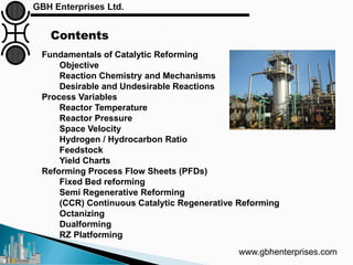 www.gbhenterprises.com
Fundamentals of Catalytic Reforming
Objective
Reaction Chemistry and Mechanisms
Desirable and Undesirable Reactions
Process Variables
Reactor Temperature
Reactor Pressure
Space Velocity
Hydrogen / Hydrocarbon Ratio
Feedstock
Yield Charts
Reforming Process Flow Sheets (PFDs)
Fixed Bed reforming
Semi Regenerative Reforming
(CCR) Continuous Catalytic Regenerative Reforming
Octanizing
Dualforming
RZ Platforming
Contents
 