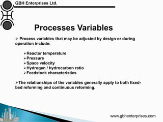 Processes Variables
www.gbhenterprises.com
 Process variables that may be adjusted by design or during
operation include:
Reactor temperature
Pressure
Space velocity
Hydrogen / hydrocarbon ratio
Feedstock characteristics
The relationships of the variables generally apply to both fixed-
bed reforming and continuous reforming.
 