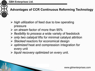 www.gbhenterprises.com
Advantages of CCR Continuous Reforming Technology
Courtesy: UOP
 high utilization of feed due to low operating
pressure
 on stream factor of more than 95%
 flexibility to process a wide variety of feedstock
 only two catalyst lifts for minimal catalyst attrition
 Stacked reactors for economical design
 optimized heat and compression integration for
every unit
 liquid recovery optimized on every unit.
 