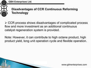 www.gbhenterprises.com
Disadvantages of CCR Continuous Reforming
Technology
Courtesy: UOP
 CCR process shows disadvantages of complicated process
flow and more investment as an additional continuous
catalyst regeneration system is provided.
Note: However, it can contribute to high octane product, high
product yield, long unit operation cycle and flexible operation.
 