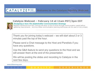 Welcome to the Catalyze Monthly Webcast




Thank you for joining today’s webcast – we will start about 2 or 3
minutes past the top of the hour.
Please send a Chat message to the Host and Panelists if you
have any questions.
Use the Q&A feature to send any questions to the Host and we
will answer them at the end of the presentation.
We will be posting the slides and recording to Catalyze in the
next few days.