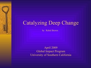 Catalyzing Deep Change by   Rahul Brown   April 2009 Global Impact Program University of Southern California 