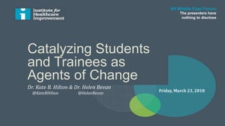 Catalyzing Students
and Trainees as
Agents of Change
IHI Middle East Forum
The presenters have
nothing to disclose
Friday, March 23, 2018
Dr. Kate B. Hilton & Dr. Helen Bevan
@KateBHilton @HelenBevan
 