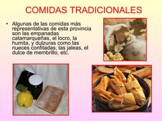 COMIDAS TRADICIONALES Algunas de las comidas más representativas de esta provincia son las empanadas catamarqueñas, el locro, la humita, y dulzuras como las nueces confitadas, las jaleas, el dulce de membrillo, etc. 