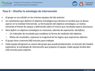 Paso 6 – Diseñar la estrategia de intervención El grupo se va a dividir en los mismos equipos del día anterior. Les solicitamos que definan  el objetivo estratégico que declara el cambio que se desea operar en la realidad intervenida. La formulación del objetivo estratégico, se realiza tomando el frente de ataque y definiendo sobre el mismo que resultado espera alcanzarse. Para definir un objetivo estratégico es necesario, además de expresarlo, identificar; Un indicador de resultado que establece la forma de medición del objetivo. Metas de resultados: expresan la magnitud de los logros que esperamos obtener. El grupo tiene cuarenta (40) minutos para trabajar. Cada equipo designará un vocero del grupo que pueda fundamentar, en función del modelo explicativo, la estrategia de intervención que propone el equipo. Cada equipo tendrá diez (10) minutos para exponer. 