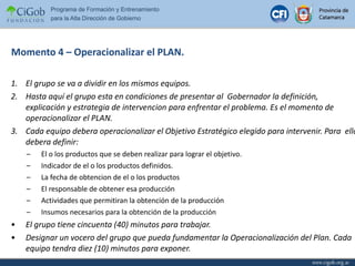 Momento 4 – Operacionalizar el PLAN. El grupo se va a dividir en los mismos equipos. Hasta aquí el grupo esta en condiciones de presentar al  Gobernador la definición, explicación y estrategia de intervencion para enfrentar el problema. Es el momento de operacionalizar el PLAN. Cada equipo debera operacionalizar el Objetivo Estratégico elegido para intervenir. Para  ello debera definir: El o los productos que se deben realizar para lograr el objetivo. Indicador de el o los productos definidos. La fecha de obtencion de el o los productos El responsable de obtener esa producción Actividades que permitiran la obtención de la producción Insumos necesarios para la obtención de la producción El grupo tiene cincuenta (40) minutos para trabajar. Designar un vocero del grupo que pueda fundamentar la Operacionalización del Plan. Cada equipo tendra diez (10) minutos para exponer. 