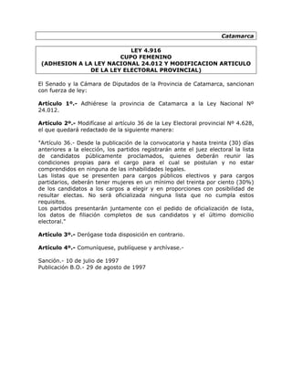 Catamarca

                           LEY 4.916
                        CUPO FEMENINO
 (ADHESION A LA LEY NACIONAL 24.012 Y MODIFICACION ARTICULO
               DE LA LEY ELECTORAL PROVINCIAL)

El Senado y la Cámara de Diputados de la Provincia de Catamarca, sancionan
con fuerza de ley:

Artículo 1º.- Adhiérese la provincia de Catamarca a la Ley Nacional Nº
24.012.

Artículo 2º.- Modifícase al artículo 36 de la Ley Electoral provincial Nº 4.628,
el que quedará redactado de la siguiente manera:

"Artículo 36.- Desde la publicación de la convocatoria y hasta treinta (30) días
anteriores a la elección, los partidos registrarán ante el juez electoral la lista
de candidatos públicamente proclamados, quienes deberán reunir las
condiciones propias para el cargo para el cual se postulan y no estar
comprendidos en ninguna de las inhabilidades legales.
Las listas que se presenten para cargos públicos electivos y para cargos
partidarios, deberán tener mujeres en un mínimo del treinta por ciento (30%)
de los candidatos a los cargos a elegir y en proporciones con posibilidad de
resultar electas. No será oficializada ninguna lista que no cumpla estos
requisitos.
Los partidos presentarán juntamente con el pedido de oficialización de lista,
los datos de filiación completos de sus candidatos y el último domicilio
electoral."

Artículo 3º.- Derógase toda disposición en contrario.

Artículo 4º.- Comuníquese, publíquese y archívase.-

Sanción.- 10 de julio de 1997
Publicación B.O.- 29 de agosto de 1997
 