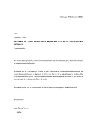 Catamayo, 20 de Junio del 2011.
Lcda.
Esperanza Torres
PRESIDENTA DE LA PREA ASOCIACIÓN DE PROFESORES DE LA ESCUELA FISCO MISIONAL
CATAMAYO.
En su despacho:
Por medio de la presente, permítame expresarle mi más ferviente saludo y desearle éxitos en
su vida profesional y familiar.
El motivo por el cual me dirijo a usted es para solicitarle de una manera comedida que por
medio de su autorización se digne en devolver mis ahorros de la caja a la cual he pertenecido,
ya que por razones ajenas a mi voluntad me veo en la necesidad de retirarme, y que ya no se
tome en cuenta el descuento el mes de junio.
Segura de contar con su comprensión desde ya le antelo mis sinceros agradecimientos.
Atentamente.
Lcda. Norma Torres.
SOCIA