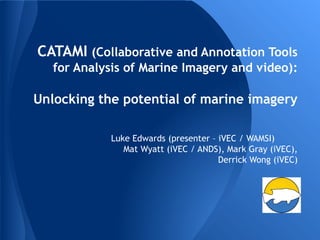 CATAMI (Collaborative and Annotation Tools
for Analysis of Marine Imagery and video):
Unlocking the potential of marine imagery
Luke Edwards (presenter – iVEC / WAMSI)
Mat Wyatt (iVEC / ANDS), Mark Gray (iVEC),
Derrick Wong (iVEC)
 