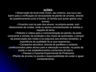 AÇÕES: ▪  Observação do local onde vivem, seu entorno, sua rua e seu bairro para a verificação da necessidade de plantio de arvores, através de questionamento junto à família. (A família que quiser ganha uma arvore). ▪  Encontro com os pais dos alunos, na própria escola, com oferecimento de mudas, onde os alunos conscientizarão os adultos a respeito do tema. ▪  Palestra e vídeos para a conscientização do plantio; da poda consciente e correta; da proibição e dos riscos de queimadas; o porquê da preservação das matas e os prejuízos aos animais silvestres; a importância da qualidade do ar que respiramos... ▪  Campanha educativa, através de panfletos e cartazes .confeccionados pelos alunos para a colocação na escola, no posto de saúde e nos estabelecimentos comerciais do bairro. ▪  Passeio à Fazenda Experimental de Pindorama. ▪ Plantio de arvores na escola e responsabilidade de cuidar e aguar constantemente. 