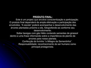 PRODUTO FINAL: Este é um projeto que envolve conscientização e participação. O produto final dependerá da ampla efetivação e participação dos envolvidos. “A escola” poderá acompanhar o desenvolvimento das árvores plantadas próximo a ela, fotografando-as conforme seu desenvolvimento. Soltar bexigas com gás Hélio contendo sementes de girassol dentro e uma frase informando sobre a importância do plantio de arvores para nosso planeta. Confecção do livrinho “o Milagre da Sementinha”. Responsabilidade: reconhecimento do ser humano como principal protagonista. 