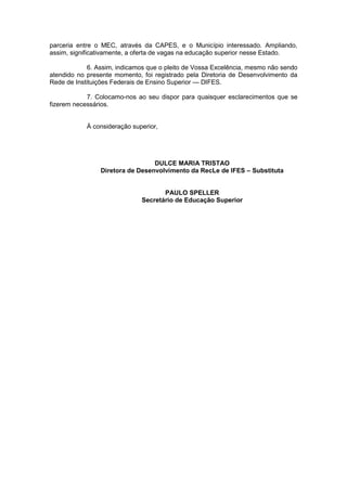 parceria entre o MEC, através da CAPES, e o Município interessado. Ampliando,
assim, significativamente, a oferta de vagas na educação superior nesse Estado.
6. Assim, indicamos que o pleito de Vossa Excelência, mesmo não sendo
atendido no presente momento, foi registrado pela Diretoria de Desenvolvimento da
Rede de Instituições Federais de Ensino Superior — DIFES.
7. Colocamo-nos ao seu dispor para quaisquer esclarecimentos que se
fizerem necessários.

À consideração superior,

DULCE MARIA TRISTAO
Diretora de Desenvolvimento da RecLe de IFES – Substituta

PAULO SPELLER
Secretário de Educação Superior

 