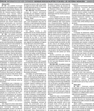 PÁG. 06 INFORMATIVO DO VER. CATANESE - BOSQUE DOS EUCALIPTOS / P. DA SOL / JD. VICTÓRIA / NOVA ERA                                                                JUN/2012
    Ofícios 2010                            situação dos bairros, além da questão        fiscalizar o sistema de coleta especial      roupas etc.
    Nº. 85 – Ao prefeito municipal          do esgoto do bairro Vale Verde como          de resíduos sólidos de serviços de                Estamos encaminhando esse oficio
solicitando informações sobre a coleta      narrado pelo laudo técnico. É o que nós      saúde; Estabelecer o Plano Municipal         a prefeitura municipal pedindo
de lixo nos loteamentos Bosque dos          da Comissão temos a relatar.                 de Resíduos Urbanos, envolvendo a            providências para que seja
Eucaliptos, Chácara Vitória, Parque do          Nºs. 190 e 191 – Aos promotores de       coleta regular, a coleta seletiva, o         imediatamente resolvida a falta de água
Sol, etc, inclusive quanto à coleta de      Justiça de Amparo solicitando                transporte, o acondicionamento e a           no local. Senhor prefeito municipal,
entulhos como móveis velhos,                providências com relação à coleta de         destinação final dos resíduos gerados        pedimos providências, pois não é a
televisores antigos, geladeiras, uma vez    lixo na cidade de Amparo, realizada          no município.                                primeira vez que a falta de água ocorre
que, os locais mais distantes da área       pelo Serviço Autônomo de Água e                  Como vereador e, tendo em vista os       naquele loteamento. Apenas e tão
central da cidade têm reclamado da          Esgotos - SAAE                               inúmeros telefonemas que venho               somente        solicitamos      que      a
coleta de lixo. Não é possível que as           Justifica que o presente Ofício é para   recebendo, e ainda a grande procura em       municipalidade forneça a água ao bairro
pessoas que moram nestes locais             que, como fiscalizador dos atos do           minha residência, bem como quando            e, se for o caso, emita cobrança a quem
sejam penalizados por morarem               Executivo, e das Autarquias Municipais       vou a Supermercados, Padarias, e             de direito.
distantes da área central. Por isso,        e Estaduais possa estar tomando              outros locais (campos de futebol), estou          Há vários meses estamos recebendo
senhor Prefeito, pedimos com urgência       ciência das reclamações que vem de           fazendo a representação ao Ministério        cobranças dos moradores deste
seja analisada e, implantada uma coleta     todo os munícipes sobre a coleta de lixo     Público para que o mesmo tome ciência        loteamento pedindo providências quanto
de entulhos no município, inclusive         em Amparo.                                   do que vem acontecendo no município          à regularização na distribuição de água
divulgando os horários da coleta, e, os         Em alguns locais, o não                  e, possa tomar providências legais para      no bairro.
dias da semana que serão realizadas.        recolhimento do lixo residencial (entre      também tentar resolver a situação da              A situação do loteamento Jardim
    Nº. 156 – Ao prefeito municipal         outros), e de outros tipos de resíduos,      falta da coleta de lixo em Amparo, que,      Bosque dos Eucaliptos é muito crítica,
solicitando coleta de lixo no Parque do     às vezes não é feita a coleta até no         já está se tornando muito grave,             sabemos que a Justiça tem feito o que
Sol, jardim Victória, Bosque dos            período de um mês, e, isto está              inclusive podendo ocorrer graves             pode, já que existe uma legislação, e a
Eucaliptos e jardim Nova Era                causando a revolta dos moradores nos         problemas em relação a saúde pública,        prefeitura municipal também tem se
    Justifica que o lixo é talvez um dos    distritos, nos bairros e até na zona rural   uma vez que, existem locais em que           empenhado muito em tentar junto à
temas mais importantes da atualidade,       que, segundo nos relataram, em alguns        as crianças estão convivendo ao lado         comunidade para resolver a situação
quando se pensa em meio ambiente. O         locais demoram ainda até 45 dias.            do lixo, como é, em relação ponto de         dos loteamentos em todo o município.
crescimento populacional e o                    A situação do lixo na cidade é           ônibus que fica no bairro da “Biquinha”.     O que não podemos imaginar é os
desenvolvimento industrial têm levado a     alarmante. No Bairro São Judas, por          Em outros locais, como no Jardim             moradores ficarem sem água por dias.
humanidade a produzir uma quantidade        exemplo, há mais de quinze dias que o        Camandocaia o lixo está em todas as               Todavia, aos finais de semana a falta
cada vez maior e mais variada de lixo.      caminhão da coleta não passa no bairro.      ruas do bairro. No São Dimas/Modelo,         d’água vem sendo constante, causando
A bem da verdade, quanto mais próspera      A zona rural então nem se diga. Senhor       a coleta ficou sem passar por várias         prejuízos morais, constrangimentos
é uma sociedade, mais lixo ela produz.      Promotor de Justiça, os bairros Bosque       semanas.                                     imensuráveis que trazem um abalo a
Assim sendo, devido a falta de coleta       dos Eucaliptos, Nova Era, Parque do              Senhor promotor de Justiça,              paz de espírito que não devem ser
nesses locais, as reclamações dos           Sol e jardim Victória, que já sofriam        pedimos atenção ao problema narrado          submetidos os moradores do
moradores aumentaram em muito.              com a regularização do bairro, sofrem        já que a população de Amparo está            loteamento.
    Por isso, pedimos uma atenção           também com a coleta de lixo.                 preocupada com o problema da coleta               Com efeito, às vezes quando do
especial para a referida coleta nessas          O caminhão mesmo, não é aquele           de lixo que está deixando todos os           fornecimento da água, a mesma é
localidades. A reclamação sobre a           que foi adquirido há cerca de dois anos      munícipes aflitos.                           imprópria para uso dos deveres de casa,
coleta de lixo, e a melhoria dela em todo   atrás, é um caminhão normal. Até                 Nºs. 232 e 252 – Ao prefeito municipal   como o básico, ou seja, higiene
o Município deve ser analisada e            mesmo os funcionários não dispõem de         solicitando providências quanto à falta      pessoal, higiene doméstica, preparo de
melhorada nos mais diversos locais.         material para trabalho. Aliás, esta          de água no Bosque dos Eucaliptos.            alimentação; já que a referida água é
    Nº. 160 – Ao prefeito municipal         informação nos foi passada pelo              Que o responsável pelo loteamento            muito barrenta e suja, tornando-se
solicitando providências judiciais pela     Sindicato dos Servidores Públicos            Bosque dos Eucaliptos seja obrigado a        imprópria para esses afazeres.
Prefeitura Municipal em relação à           Municipais de Amparo.                        fornecer água ao bairro, uma vez que,             O bem estar das pessoas, a
situação dos bairros Vale Verde, Santa          Com efeito, em conformidade com a        por duas vezes no mês de julho e no          qualidade de vida de nossos munícipes
Maria do Amparo e Bosque dos                Lei n.° 2.928, de 25 de setembro de          dia de hoje, dia 2 de agosto, novamente      é dever do vereador em tentar
Eucaliptos.                                 2003, Lei Municipal que dispõe sobre a       ocorreu à falta dela naquela região,         proporcionar o melhor aos nossos
    A situação flagrante dos referidos      estrutura organizacional do Serviço          trazendo inegáveis transtornos aos seus      munícipes.          Assim,     pedimos
bairros não pode continuar como se          Autônomo de Água e Esgoto, impõe ao          moradores, como por exemplo, a água          providências urgentes de Vossa
encontram.                                  mesmo a Responsabilidade de                  que chega às torneiras das residências       Excelência para que se faça cumprir a
    Entendemos que o descaso e a            combater insetos e roedores na zona          com cor de barro, que aflitos assistem       lei.
situação deflagrada pela Comissão não       urbana, inclusive no interior dos            a situação sem nada poder fazer. Como             Ofício 2011
pode ser omitida pela Municipalidade.       sistemas de esgotos sanitários, sob          dissemos, a situação do loteamento                Nº. 253 – Catanese solicita
    Assim sendo, no que nos compete,        supervisão da Secretaria Municipal de        Bosque dos Eucaliptos é grave. A             providências no Bosque dos Eucaliptos
pedimos urgentes providências da            Saúde; Responsabilizar-se pelos              questão da água não pode mais                com relação ao envio de água para o
prefeitura municipal de Amparo com          serviços de capinação, roçagem, poda         perdurar, eis que continuam a falta de       loteamento, uma vez que, após o envio,
relação ao cumprimento do TAC –             e corte de árvores e outros serviços         água no bairro quase todos os finais de      a prefeitura ou o SAAE poderá cobrar o
Termo de Ajustamento de Conduta,            correlato à limpeza e conservação de         semana.                                      valor junto aos loteadores.
assinado entre loteadores, prefeitura,      vias nas áreas públicas do Município;            Sugerimos que a municipalidade                Outrossim, aguardo da prefeitura
ministério público, bem como,               Desenvolver e aplicar estratégias para       forneça água no referido bairro e acabe      municipal agendamento de reunião para
providências de máquinas nos locais,        a solução de problemas referentes a          cobrando o serviço dos loteadores, e,        tratar de assunto de interesse dos
inclusive o asfalto e as demais             resíduos sólidos domiciliares,               que dentro de um prazo razoável o            moradores que estão cansados da falta
benfeitorias.                               industriais, hospitalares, serviços de       problema seja resolvido, pois é uma          de água no local.
    Obs: Segue em anexo cópia xérox         saúde, da construção civil, das              situação muito critica, já que não                Assim, pedimos a designação de
de algumas proposituras já procuradas       atividades de limpeza e varrição de ruas     podemos imaginar a situação das              audiência com o prefeito para tratar de
pela Comissão Especial. As                  parques e jardins e demais segmentos         famílias ficarem sem água, não               assuntos de interesse do loteamento
documentações, as fotos, e as demais        geradores, desde a fonte até a               possibilitando tomarem banho, limpeza        junto à uma comissão de moradores, e
informações mostram por si só, a            destinação final; Supervisionar e            de suas casas, incluindo as louças,          envio de água através do SAAE.
 