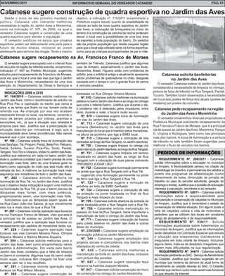NOVEMBRO 2011                                               INFORMATIVO SEMANAL DO VEREADOR CATANESE                                                                  PÁG. 03


Catanese sugere construção de quadra esportiva no Jardim das Aves
   Desde o início de seu primeiro mandato na                 objetivo, a indicação nº. 775/2011 encaminhada a
política, Catanese vêm cobrando melhorias                    Prefeitura sugere estudo quanto da possibilidade de
necessárias à região do Jardim Aves e Moreirinha,            colocar ao lado da nova quadra esportiva do Jardim
como na indicação nº. 531, de 2009, na qual o                das Aves, a colocação de brinquedos no início do
vereador Catanese sugere a construção de uma                 terreno e a construção da cancha de bocha poderiam
quadra esportiva para atender a população.                   deixar o local com a possibilidade de uma boa área
   O vereador justificou na época que projetos               de esportes a toda população do bairro. Os pedidos
esportivos podem ser efetivamente uma porta para o           são da própria população que reside naquela região
futuro de muitos atletas, inclusive ao jovem                 para que o local seja utilizado tanto na forma esportiva,
adolescente para se livrar das drogas. Tendo o mesmo         como para as crianças acompanhadas de pai e mãe.

Catanese sugere recapeamento na Av. Francisco Franco de Moraes
    O vereador sugere preocupado com o intenso fluxo         também de Trânsito. Catanese justifica que algumas
de veículos na região da referida avenida, encaminhou        ruas de Amparo, especialmente o Jardim das Aves,
indicação nº. 697 ao Prefeito Municipal, sugerindo           Moreirinha, Brasil, Figueira estão com problemas de
estudos para recapeamento da Francisco de Moraes,            asfalto, pois o asfalto é antigo e atualmente apresenta             Catanese solicita benfeitorias
uma vez que o local é uma das vias que liga o Jardim         sérios problemas de quebraduras no chão, desgaste                       no Jardim das Aves
das Aves e Moreirinha, necessitando de uma boa               causado com o tempo e com o grande fluxo de carros
                                                                                                                              O vereador Catanese esteve no Jardim das Aves,
atenção do Departamento de Obras e Serviços e                e veículos pesados.
                                                                                                                           constatando a necessidade de limpeza no córrego,
    INDICAÇÕES 2009 e 2010                                                                                                 pintura de faixa de trânsito na Rua Tangará, Pardal,
                                                             lombadas na Rua Olímpio Silveira Moreira.
    Nº. 184/2010 – Catanese solicita melhorias no                                                                          Tucano. Também foram observados a necessidade
                                                                 Nº. 510 - Catanese solicita melhorias na iluminação
Jardim das Aves, como o recolhimento de entulho na                                                                         de troca dos postes de força dos atuais (postes de
                                                             pública no bairro Jardim das Aves e ao longo do córrego
Rua Pica Pau e capinação no trecho que cerca a                                                                             madeira) por postes de concreto.
                                                             que corta o referido bairro. Justifica que durante o dia,
área, e as terras que ficam na rua, tomam conta da           o problema não é detectado pelos moradores, entre              Catanese pede recapeamento na região
referida rua. As crianças por sua vez acabam                 tanto, durante a noite, o local é muito escuro.
resolvendo brincar no local, nos terrenos, correndo o                                                                          do Jardim das Aves e MoreirInha
                                                                 Nº. 579 – Catanese sugere troca de iluminação
risco de serem picados por cobras, aranhas e                 em vias do Jardim das Aves.
                                                                                                                               O vereador encaminhou diversas proposituras a
escorpiões, etc., já que a situação aqui relatada é              Nº. 713 – Catanese sugere colocação de uma                Prefeitura Municipal solicitando recapeamento da
propícia para isso. Justifica que a preocupação da           torneira (Bebedouro) no Jardim das Aves para                  Rua Francisco Franco de Moraes, que é a principal
situação descrita por moradores é algo que a                 manutenção do local que é mantido pelos moradores,            via de acesso ao Jardim das Aves, Moreirinha, Parque
municipalidade deve tomar providências. Não vamos            na altura da pontinha que liga a EMEI local.                  D. Virginia e Rodrigues, bem como nas principais
esperar que o pior aconteça.                                     Nº. 715 – Catanese sugere a colocação de três             ruas dos bairros. A troca de iluminação e a pintura
    Nº. 199 – Catanese solicita troca de iluminação das      lombadas ao longo da Rua Tangará, no Jardim das Aves.         de trânsito no solo também foram sugeridas para
ruas Sanhaço, Tiê, Pinguim, Perdiz, Beija Flor, Pelicano,        Nº. 720 – Catanese sugere limpeza no córrego (na          melhorar o fluxo de veículos nos bairros.
Sabiá, Siriema, Tucano, Pica-Pau, Tordo, Pardal,             parte interna) do Jardim das Aves, ao longo da Rua Tangará.
Tangará, Tico-Tico e Uirapuru, todas no Jardim das Aves.         Nº. 721 – Catanese sugere limpeza em terreno                 PEDIDOS DE INFORMAÇÕES
Justifica que estivemos em visita no bairro Jardim das       localizado no Jardim das Aves, ao longo da Rua
Aves e, pudemos constatar que o bairro precisa de uma        Tangará com a colocação de duas placas indicando                  REQUERIMENTO Nº. 298/2011 – Catanese
iluminação mais forte, além de uma limpeza geral no          “PROIBIDO JOGAR LIXO”.                                        solicita informações sobre a educação no município
bairro como capinação do mato que está muito alto e              Nº. 722 – Catanese sugere iluminação permanente           de Amparo. A Municipalidade pensou na criação de
retirada de lixo. A melhoria na iluminação trará mais        na ponte que liga a Rua Tangará com a Rua Tiê.                metodologia de incentivo à permanência dos adultos e
segurança aos moradores de todo o Jardim das Aves.               sugerindo uma iluminação permanente na ponte              jovens nos programas de alfabetização (como
    Nº. 202 – Catanese solicita melhoria na                  de ferro que liga a Rua Tangará a Rua Tiê.                    oferecimento de bolsa, diminuição de jornada de
iluminação da Rua Tié, no Jardim das Aves. Justifica             Nº. 723 – Catanese sugere a remoção de                    trabalho no caso do servidor estudante, geração de
que o objetivo desta indicação é sugerir uma melhora         entulhos ao lado da EMEI Garibaldo.                           emprego e renda). Justifica que a questão de educação
na iluminação da Rua Tiê, já que o bairro precisa de             Nº. 724 – Catanese sugere a colocação de tela             interessa a população, servidores e ao vereador.
lâmpadas mais fortes, com mais potência,                     de proteção na ponte localizada no final da Rua                   REQUERIMENTO Nº. 328/11 – Catanese solicita
proporcionando assim, uma iluminação mais forte.             Tangará e mais limpeza do local.                              informações sobre a responsabilidade pela
    Solicitamos que as lâmpadas sejam iguais as                  Nº. 725 – Catanese solicita abertura da entrada da        manutenção e conservação de calçadas no Município
da Rua Cabo João dos Santos, já que visivelmente             ponte localizada entre a Rua Tangará com a Rua Tiê.           de Amparo. Justifica que é lamentável o estado de
esta rua é mais clara do que a Rua Tiê.                          Nº. 726 – Catanese solicita manutenção do                 conservação da referida situação. Em alguns locais a
    Nº. 207 – Catanese solicita operação tapa buracos        passeio no final da Rua Tangará. Seria importante a           falta de calçadas coloca a vida de motoristas e
na rua Francisco Franco de Moraes, visto que esta é          manutenção de todo o córrego do Jardim das Aves.              pedestres que se utilizam dos locais em constante
a principal via de acesso ao Jardim das Aves. O                  Nº. 771 – Catanese sugere colocação de lixeiras           perigo de atropelamento e de responsabilidade.
vereador justifica que a operação tapa buracos ou            para coleta seletiva no Jardim das Aves e outras                  REQUERIMENTO Nº. 336/11 - Solicita
recapeamento são pedidos de moradores desta rua.             áreas do município.                                           informações atualizadas sobre loteamentos no
    Nº. 228 – Catanese sugere operação tapa                      Nº. 239/2009 – Catanese sugere ampliação da               município de Amparo. Justifica que as informações
buracos nas vias Carmem Moreira Paiva, Olímpia                                                                             serão debatidas na Comissão Especial que estuda
                                                             iluminação pública no Jardim Moreirinha.
Siqueira Moreira e Ramira Moreira Siqueira.                                                                                a situação dos loteamentos clandestinos e
                                                                 Nº. 344 – Catanese sugere ampliação dos
    Nº. 284 – Catanese solicita melhorias para o                                                                           irregulares em toda cidade de Amparo. Inclusive,
                                                             projetos sociais e comunitários nos bairros mais              alguns deles, trata-se de desdobro irregulares que
Jardim das Aves, bem como encaminhando vários
                                                             afastados do centro da cidade.                                trazem mais dificuldades na sua regularização.
pedidos à Administração. Em visita pelo bairro
Jardim das Aves constatou que a falta de limpeza                 Nº. 645 – Catanese solicita melhorias e                       REQUERIMENTO Nº. 344/11 - Catanese solicita
no bairro é constante. Algumas ruas do bairro estão          manutenção da fonte do Jardim das Aves, inclusive             informação pertinente ao SAC - Serviço de Atendimento
muito sujas, inclusive têm chegado há ficar uma              com pintura das paredes.                                      ao Cidadão. Justifica que recebeu sugestão de um
semana sem ter o lixo recolhido.                                 Nº. 647 – Catanese sugere operação tapa                   munícipe que reclama da demora da atual forma de
    Nº. 291 – Catanese solicita operação tapa                buracos na Avenida Joaquim Moreira.                           atendimento ao cidadão através do SAC. O Cidadão
buracos na Rua Wilson Moreira.                                   Nº. 947 – Catanese solicita construção de muro            entende que nenhum outro modo serial mais funcional
    Nº. 360 – Catanese sugere construção de                  de contenção no córrego do Jardim Moreirinha.                 do que através da Internet.
 