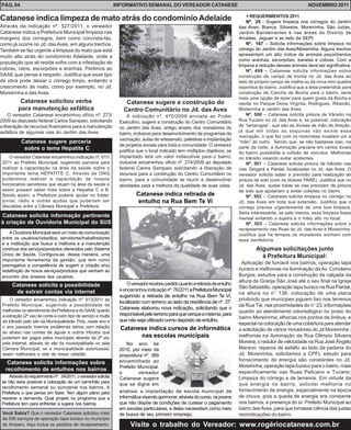 PÁG. 04                                                         INFORMATIVO SEMANAL DO VEREADOR CATANESE                                                         NOVEMBRO 2011

                                                                                                                                  + REQUERIMENTOS 2011
Catanese indica limpeza de mato atrás do condomínio Adelaide                                                                      Nº. 25 - Sugere limpeza nos córregos do Jardim
Através da indicação nº. 527/2011, o vereador                                                                                 das Aves, Bianca, Silvestre, Moreirinha, São Judas,
Catanese indica a Prefeitura Municipal limpeza nas                                                                            Jardim Bandeirantes e nas áreas do Distrito de
margens dos córregos, bem como concreta-las,                                                                                  Arcadas, Jaguari e ao lado da SEPI.
como já ocorre no Jd. das Aves, em alguns trechos.                                                                                Nº. 167 – Solicita informações sobre limpeza no
Também se faz urgente a limpeza do mato que está                                                                              córrego do Jardim das Aves/Moreirinha. Alguns trechos
muito alto atrás do condomínio Adelaide, onde a                                                                               apresentam um alto índice de animais peçonhentos
                                                                                                                              como aranhas, escorpiões, baratas e cobras. Com a
população que ali reside sofre com a infestação de
                                                                                                                              limpeza a redução desses animais deve ser significativa.
cobras, ratos, escorpiões e aranhas. Pedimos ao                                                                                   Nº. 499 – Catanese solicita informações sobre
SAAE que pense a respeito. Justifica que esse tipo                                                                            construção de campo de bocha no Jd. das Aves ao
de obra pode deixar o córrego limpo, evitando o                                                                               lado do próprio campo de malha ou da nova mini quadra
crescimento de mato, como por exemplo, no Jd.                                                                                 esportiva do bairro. Justifica que a área pretendida para
Moreirinha e das Aves.                                                                                                        construção da Cancha de Bocha para o bairro, seria
                                                                                                                              mais uma opção de lazer para quem gosta da Bocha e
          Catanese solicitou verba                                  Catanese sugere a construção do                           reside no Parque Dona Virgínia, Rodrigues, Ribeirão,
         para manutenção asfáltica                                 Centro Comunitário no Jd. das Aves                         Moreirinha e Jardim das Aves.
     O vereador Catanese encaminhou ofício nº. 273/                  A indicação nº. 470/2009 enviada ao Poder                    Nº. 500 – Catanese solicita pintura de trânsito na
2009 ao deputado federal Carlos Sampaio, solicitando             Executivo, sugere a construção do Centro Comunitário         Rua Tucano no Jd. das Aves e, se possível, colocação
a liberação de recursos financeiros para a manutenção                                                                         de “tartarugas”, que são as divisas de mão de direção,
                                                                 no Jardim das Aves, antigo anseio dos moradores do
asfáltica de algumas vias do Jardim das Aves.                                                                                 já que em todas as esquinas não existe essa
                                                                 bairro, inclusive para desenvolvimento de programas de
                                                                                                                              marcação, o que faz com os motoristas invadam um a
                                                                 vacinação, aulas de artesanato, palestras e implantação
           Catanese sugere parceria                                                                                           “mão” do outro. Sendo que, se não bastasse isso, na
                                                                 de projetos sociais para toda a comunidade. O vereador       parte da noite, a iluminação precária em certos locais
            sobre o tema Hepatite C                              justifica que o local indicado tem múltiplos objetivos, se   do bairro possibilita a colisão de veículos. Melhorias
     O vereador Catanese encaminhou indicação nº. 611/           implantado terá um valor indiscutível para o bairro,         no trânsito visando evitar acidentes.
 2011 ao Prefeito Municipal, sugerindo parceria para             inclusive encaminhou ofício nº. 274/2009 ao deputado             Nº. 501 – Catanese solicita pintura de trânsito nas
 realizar a capacitação na área da saúde sobre o                 federal Carlos Sampaio solicitando a liberação de            vias Tangará e Pardal, localizadas no Jd. das Aves. O
 importante tema HEPATITE C. Através da ONG                      recursos para a construção do Centro Comunitário no          vereador solicita saber a previsão para realização de
 poderemos realizar a capacitação de nossos                      bairro, para a comunidade se reunir e desenvolver            pintura de solo (com os dizeres PARE). Justifica que no
 funcionários servidores que atuam na área da saúde e            atividades para a melhora da qualidade de suas vidas.        Jd. das Aves, quase todas as vias precisam de pintura
 assim possam saber mais sobre a Hepatite C e B.                                                                              de solo que ajudariam a evitar colisões no bairro.
 Sendo assim, a Prefeitura poderia ajudar no folder,                     Catanese indica retirada de                              Nº. 502 – Catanese solicita limpeza no córrego no
 jornal, rádio e outras ajudas que poderiam ser                          entulho na Rua Bem Te Vi                             Jd. das Aves em toda sua extensão. Justifica que o
 discutidas entre a Câmara Municipal e Prefeitura.                                                                            córrego precisa urgentemente de uma boa limpeza.
                                                                                                                              Seria interessante, se pelo menos, essa limpeza fosse
Catanese solicita informação pertinente                                                                                       mensal evitando a sujeira e o mato alto no local.
à criação de Ouvidoria Municipal do SUS                                                                                           Nº. 503 – Catanese solicita informações sobre o
                                                                                                                              recapeamento nas Ruas do Jd. das Aves e Moreirinha.
     A Ouvidoria Municipal será um meio de comunicação                                                                        Justifica que há tempos os moradores sonham com
 entre os usuários/cidadãos, servidores/trabalhadores                                                                         essa benfeitoria.
 e a instituição que busca a melhoria e a manutenção
 contínua dos serviços/produtos oferecidos pelo Sistema                                                                               Algumas solicitações junto
 Único de Saúde. Configura-se, dessa maneira, uma                                                                                       à Prefeitura Municipal:
 importante ferramenta da gestão, que tem como
 prerrogativa a competência de sugerir a criação e/ou
                                                                                                                              . Aplicação de fumacê nos bairros; operação tapa
 redefinição de novos serviços/produtos que venham ao                                                                         buraco e melhorias na iluminação da Av. Coriolano
 encontro dos anseios dos usuários.                                                                                           Burgos; estudos para a construção da calçada da
                                                                                                                              altura da Granja São José até o seu final na Igreja
      Catanese solicita a possibilidade                              O vereador recebeu pedido quanto a retirada de entulho
                                                                                                                              São Sebastião, operação tapa buraco na Rua Pardal,
       de extrair contas via internet                            e encaminhou indicação nº. 76/2011 a Prefeitura Municipal
                                                                                                                              na altura no n° 136; colocação de uma placa
                                                                 sugerindo a retirada de entulho na Rua Bem Te Vi,
     O vereador encaminhou indicação nº. 613/2011 ao                                                                          proibindo que munícipes joguem lixo nos terrenos
                                                                 localizado num terreno ao lado da residência de nº. 37.
 Prefeito Municipal, sugerindo a possibilidade de                                                                             da Rua Tié, nas proximidades do n° 23, informações
 melhorias no atendimento da Prefeitura e do SAAE quanto
                                                                 Catanese elaborou nova indicação, solicitando que o
                                                                                                                              quanto ao atendimento odontológico no posto do
 a extração (2ª via) de conta e outro tipo de serviço e multa    responsável pelo terreno para que cerque a mesma, para
                                                                                                                              bairro Moreirinha; elhorias nos pontos de ônibus, e
 de trânsito pelo site da Municipalidade. Pois, neste ano e      que não seja utilizado como depósito de entulho.
                                                                                                                              especial na colocação de uma cobertura para atender
 o ano passado tivemos problemas sérios com relação               Catanese indica cursos de informática                       a solicitação de vários moradores do Jd Moreirinha ;
 ao atraso nas contas de águas e outros tributos que
 poderiam ser pagos pelos munícipes através da 2ª via,                  nas escolas municipais                                melhorias na iluminação da Rua Olimpio Silveira
 pela Internet, através do site da municipalidade ou pela            No ano de                                                Moreira; o redutor de velocidade na Rua José Ângelo
 Câmara Municipal, se a municipalidade autorizasse,              2010, por meio da                                            Marson; reparos de asfalto ao lado da padaria do
 assim melhoraria a vida de nosso cidadão.                       propositura nº. 389                                          Jd. Moreirinha; solicitamos a CPFL estudo para
                                                                 encaminhado ao                                               fornecimento de energia são constantes no Jd.
   Catanese solicita informações sobre
                                                                 Prefeito Municipal,                                          Moreirinha; operação tapa buraco para o bairro, mais
  recolhimento de entulhos nos bairros                                                                                        especificamente nas Ruas Pelicano e Tucano;
                                                                 o         vereador
    Através do requerimento nº. 24/2011, o vereador solicita     Catanese sugere                                              Limpeza do córrego e de terrenos. Em virtude da
se não seria possível a colocação de um caminhão para
                                                                 que se digne em                                              que energia no bairro, solicitei melhoria no
recolhimento semanal ou quinzenal nos bairros. A
Prefeitura o que pensa em fazer. Tem algum plano para            analisar a implantação de escola municipal de                fornecimento de energia, especialmente na época
resolver a demanda. Qual projeto ou programa que a               informática visando aprimorar, através do curso, os jovens   de chuva, pois a queda de energia era constante
Prefeitura tem para enfrentar a sujeira nos bairros.             que não dispõe de condições de custear o pagamento           nos bairros; e presença do sr. Prefeito Municipal ao
                                                                 em escolas particulares, e deles necessitam como meio        bairro das Aves, para que tomasse ciência das justas
 Você Sabia? Que o vereador Catanese solicitou mais              de busca de seu primeiro emprego.                            reivindicações do bairro.
 de 500 serviços de operação tapa buraco no município
 de Amparo. Aqui inclua os pedidos de recapeamento.                   Visite o trabalho do Vereador: www.rogériocatanese.com.br
 
