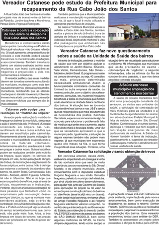 Vereador Catanese pede estudo da Prefeitura Municipal para
         recapeamento da Rua Cabo João dos Santos
    A Rua Cabo João dos Santos é uma das            Também pedimos que a Municipalidade
principais vias de acesso entre os bairros       realizasse a manutenção no paralelepípedo
do Ribeirão, Jardim das Aves e Moreirinha,       na via, já que o local é muito utilizado e
Parque Dona Virginia e Rodrigues.                apresenta grande fluxo de veículos.
                                                    Se caso a Prefeitura Municipal viesse a
 Catanese é contra a colocação                   asfaltar a Cabo João dos Santos, também
  de mão única de direção na                     realize a pintura de solo (trânsito), troca de
                                                 abrigos de ônibus e a colocação deles na
  Rua Cabo João dos Santos
                                                 extensão desta, objetivando melhorar a vida
     Moradores e comerciantes estão              dos passageiros que embarcam nas
 preocupados com o boato que a Prefeitura        imediações e na própria Rua Cabo João.
 Municipal vai colocar mão única na referida
 via. O local apresenta um grande fluxo de          Vereador Catanese faz novo questionamento
 veículos e esta medida poderá causar              sobre a saúde na Unidade de Saúde dos bairros
 transtornos os moradores das imediações
                                                    Através de indicação, pedimos o mutirão         situação deve ser visualizada para solucionar
 e aos comerciantes. Também transita no
                                                 da saúde que tem por objetivo agilizar o           o problema. Há informações que munícipes
 bairro um abaixo-assinado contra essa
                                                 atendimento no Jardim Bianca, Silvestre,           que estão precisando de exame -
 mudança que trará conseqüências
                                                 Vale Verde, Camanducaia, São Dimas -               colonoscópia de “urgência”, e segundo
 negativas e prejudiciais a vida dos
                                                 Modelo e Jardim Brasil. O programa consiste        informações, são os últimos da fila de
 comerciantes e moradores.
                                                 na compra de serviços, ou seja, 40 consultas       outubro do ano passado, o que nos deixa
     O vereador justificou que essas medidas
                                                 ou mais, priorizando determinada                   perplexo com esta situação.
 devem ser tomadas somente consultando
                                                 necessidade ambulatorial. Assim, a
 os munícipes, mudanças como esta tem
                                                 Municipalidade contrataria consultas da                   A Saúde em nosso
 causado transtornos, preocupações a todos
 moradores, lembrando que as últimas
                                                 Unimed ou outra empresa de saúde, ou                   município e ampliação dos
                                                 mesmo particular, com o objetivo de acelerar           atendimentos nos bairros
 mudanças no trânsito trouxeram problemas
                                                 exames, consultas, etc, trazendo inegáveis
 irreversíveis a toda comunidade que reside                                                              A saúde de nossos moradores tem
                                                 benefícios a todos os munícipes que moram
 nas áreas envolvidas que sempre são às                                                              sido uma preocupação constante do
                                                 e são atendidos na Unidade Básica de Saúde
 mais afetadas.                                                                                      vereador, as visitas nas unidades de
                                                 dos bairros. A situação tem se tornando
                                                 insustentável nos bairros e nas UBS’s sendo         saúde, a solicitação da contratação de
    Catanese pede equipe para                                                                        mais médicos para as unidades e a
realização do “mutirão da limpeza”               que as reclamações que mais escutam são
                                                 as funcionárias dos postos. Senhora                 fiscalização do agendamento de exame
    Vereador pede realização do mutirão da       Secretaria, esperamos sinceramente algo de          tem sido cobrada ao Prefeito Municipal. A
limpeza nos bairros do município, sendo que      concreto para solucionar o problema da falta        falta de médico no Jardim São Dimas/
a ação é promovida pela Prefeitura Municipal     de médicos que antes era o aumento, agora           Modelo, Camanducaia, e outros bairros,
consistente em limpeza das ruas,                 não sendo mais a desculpa desta, uma vez            preocupa o vereador que tem exigido a
recolhimento do lixo e outros entulhos que       que os vereadores aprovaram o que o                 contratação emergencial de mais
devem ser recolhidos pelo caminhão.              município pediu. Igualmente, a situação de          profissionais de medicina. A Saúde do
Recentemente através de uma indicação do         alguns exames também não podem mais                 Homem também é tema de indicação,
vereador a municipalidade está realizando a      esperar, já que munícipes tem esperando             questionamento e, sugestões do vereador
coleta de materiais volumosos.                   quase oito meses na fila, o que torna               Catanese para melhorar o atendimento em
Anteriormente este lixo era deixado à noite      insuportável essa situação. Portanto, uma           nossas unidades de saúde.
em praças e outros locais. Outros trabalhos
podem ser realizados também pelo mutirão            Vereador Catanese faz solicitação visando obtenção de trevos
da limpeza, quais sejam:- os serviços de            Em conversa anterior, desde 2005,
limpeza em vias, de recuperação de abrigos       estávamos empenhando em conseguir a verba
de ônibus, de iluminação e esgotamento de        da tão sonhada obra que será de muita
fossas sépticas, entre outros. Não é de hoje     importância para os moradores do São Dimas/
que estamos a avisando do abandono dos           Modelo, e do próprio município. Assim,
bairros, no Jardim Brasil, Camanducaia, São      conversamos com o deputado estadual
Dimas – Modelo, Jardim Figueira, América,        Rogério Nogueira e seu irmão Reinaldo
tal não é diferente. Não é de hoje que           Nogueira, prefeito do município de Indaiatuba,
estamos pedindo benefícios, seja através de      por sinal cidade em pleno desenvolvimento,
ofícios, requerimentos e indicações.             para ajudar-nos junto ao Governo do Estado
Portanto, deve ser analisado a colocação de      para aprovação do projeto ou do valor da
mais pessoas que trabalhem como os               emenda para construção do trevo do bairro e
responsáveis pela manutenção desses              no Vale Verde. (esse local já virou um drama).     duplicação da rodovia, incluindo melhorias na
serviços básicos, ou que se contrate mais        A partir desta inicial conversa, enviamos oficio   pista existente, implantação de pista nova e
servidores públicos, seja através da             ao amigo Reinaldo Nogueira e ao Rogério            acostamentos, bem como execução de
contratação provisória (terceirização) ou não.   Nogueira solicitando valoroso empenho, no          dispositivos de acesso e retorno. Senhor
Que a Prefeitura Municipal veja a situação       sentido de que interceda junto ao Governador       Prefeito, pedimos seu auxilio e a necessária
do serviço terceirizado uma vez que, como        do Estado para obtenção do trevo do Jardim         resposta para que possamos ansiosos informar
está, não pode mais ficar. Aliás, a boa          VALE VERDE e do trevo de acesso aos bairros        a população dos bairros. Este vereador
limpeza em locais de turismo, nas praças         do SÃO DIMAS/ MODELO, bem como                     encaminhou croqui para análise do DER.
deve ser priorizado em razão do ponto ser        algumas melhorias da SP-95, no trecho              Também foi apresentado um projeto sobre
de turismo.                                      Amparo-Jaguariúna, tendo como escopo a             passarelas, e abrigos de ônibus para a SP-95.
 