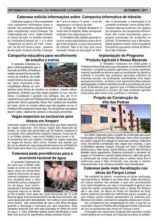 Catanese sugeriu à Municipalidade
uma campanha informativa sobre o
trânsito. Na campanha solicita informa-
ções importantes como:Crianças “da
maternidade até 1 ano”, bebê conforto
no banco de trás, no sentido contrário
do motorista;Crianças de 1 a 4 anos
“Cadeirinha no banco de Trás”; Crian-
ças “de 04 a 07 anos e meio – assento
de elevação no banco de trás; Crianças
Catanese solicita informações sobre Campanha informativa de trânsito
de 7 anos e meio a 10 anos – cinto de
segurança e no banco de trás.
O Código de Trânsito Brasileiro é
muito claro a respeito. Aliás, transportar
crianças com segurança é lei.
O ministério das cidades garante in-
clusive verba especial para quem divul-
gar e tem projetos na área educacional
do trânsito. Não é de hoje que como
vereador insisto na educação do trân-
sito. A prevenção, a informação e os
cuidados na direção, como outras infor-
mações básicas poderiam ser objetos
de campanha. As campanhas informa-
tivas são muito importantes para a
própria prevenção de acidentes no
trânsito. Entendemos que a Municipa-
lidade poderia investir nesta importante
Campanha que prevê verbas do Minis-
tério das Cidades.
O vereador Catanese su-
geriu à Municipalidade que a
exemplo de 2006, a Prefeitura
realize campanhas de recolhi-
mento de entulhos, de reutili-
zação de lixos de suas casas,
etc. Seria importante a Mu-
nicipalidade efetivar as cam-
Campanha educativa para recolhimento
de entulho e outros
panhas como forma de recolher os entulhos, móveis velhos,
geladeiras, evitando que elas sejam jogadas na rua, nos ter-
renos, e acabando ir pararem nos córregos, rios, etc. O in-
vestimento por parte da Prefeitura Municipal, neste tipo de cam-
panha tem retorno garantido. Muito “lixo” poderia ser recolhido
em casa, como os móveis velhos que são jogados na rua. A
Prefeitura Municipal deve fazer algo.As campanhas educativas
devem voltar, objetivando sempre a educação preventiva.
Catanese pede providências para a
economia racional de água
O vereador Catanese pe-
diu para que o SAAE reali-
zasse no verso da conta de
água, dicas ao consumidor,
visando economia de água,
visando implantar uma polí-
tica saudável para o meio
ambiente contra o desperdí-
cio de água, bem como:-
mantenha a torneira fechada
enquanto escova os dentes
O Vereador Catanese em 2009 pediu a
Prefeitura Municipal para que estudasse a possibilidade de
implantar o programa produto agrícola e a nossa merenda,
visando assistência técnica para os produtores do plantio a
colheita e inclusão dos produtos agrícolas colhidos na
merenda escolar via produtores, aumentando uma maior
parceria município – produtor rural, garantindo-lhes maiores
participações e melhor assistência sobre os produtos da zona
rural. Entendemos que, garantir que a Prefeitura Municipal
de Amparo aumente a compra de mais produtos agrícola
produzidos pela zona rural, justificou o vereador.
Implantação do Programa
“Produto Agrícola e Nossa Merenda
Na marginal de dentro, novamente as obras realizadas
recentemente e, refeitas a um mês atrás, estão afundando
em vários trechos. Na verdade, o que vem acontecendo
com certa freqüência, por isso a reclamação é geral e com
razão.No trecho compreendido entre o Clube Rio Branco
até o seu final, na altura do Posto de Gasolina ao final.
Assim pedimos providências definitivas para a questão, já
que muitos outros trechos apresentam os mesmos pro-
blemas.Com efeito, solicitamos soluções claras para o local.
Se o problema é de compactação do solo, o que faz ou
o que fez o Senhor Prefeito Municipal para tentar solucionar
de vez os problemas das obras do Parque Linear.
A situação das obras das marginais tem causado muitas
reclamações de munícipes, em especial as obras do asfalto.
Catanese pede mais fiscalização nas
obras do Parque Linear
Em 2005, Catanese votou o projeto de construção das casas
localizadas na Vila das Pedras, Barassa, bem como no projeto
do Jardim Jaguari.Em relação à verba das creches, Catanese
votou favorável a ampliação das vagas das creches, o que
possibilitará atender nossas crianças em todo o Município
lembra que o Vale Verde, Santa Maria e Jardim São Dimas e
Modelo serão agraciados. Estamos cobrando o aumento de
vagas no Pinheirinho (Jardim Santo Antonio), além de apoiar
a construção de novas creches para o Jardim Nova Era e
melhorias para à São Cristóvão que atende o Jardim
Camanducaia.O Jd. América também será beneficiado.
Projeto de Construção da
Vila das Pedras
Catanese sugeriu à Municipalidade para que faça respeitar
as vagas especiais. Ora essas vagas são especiais de
direito, as quais são garantidas por lei federal, estadual e
municipal, mas infelizmente ninguém respeita. Como se vê,
é um folder simples, mas muito didático para quem o lê.
A campanha tem por objetivo divulgar as vagas especiais
ou vagas de idosos, bem como, mostrar que aquele que
faz jus ao direito da vaga especial deve procurar a Prefeitura
Municipal para fazer sua carteirinha através de cadastro.
Vagas especiais ou exclusivas para
idosos em Amparo
ou faz a barba. Com esse ato, você economiza de 12 a 80
litros de água; procure tomar banho de até cinco minutos; não
use a descarga sem necessidade, nem utilize o vaso sanitário
como lixeira; são consumidos de seis a dez litros de água
quando a descarga é acionada por seis segundos. Este
Vereador entende que com esta chamada no verso da conta
de água, o meio ambiente estará sendo beneficiado e será
feita uma economia significativa desse precioso líquido.
INFORMATIVO SEMANAL DO VEREADOR CATANESE SETEMBRO 2011
 