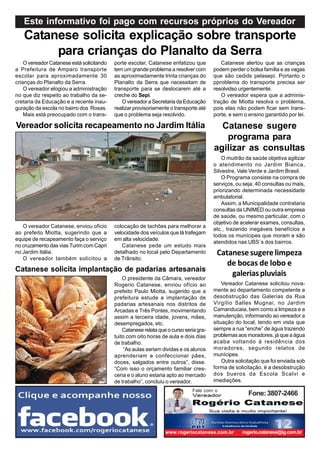 Este informativo foi pago com recursos próprios do Vereador
   Catanese solicita explicação sobre transporte
        para crianças do Planalto da Serra
    O vereador Catanese está solicitando   porte escolar, Catanese enfatizou que           Catanese alertou que as crianças
a Prefeitura de Amparo transporte          tem um grande problema a resolver com        podem perder o bolsa família e as vagas
escolar para aproximadamente 30            as aproximadamente trinta crianças do        que são cedids pelasepi. Portanto o
crianças do Planalto da Serra.             Planalto da Serra que necessitam de          pproblema do transporte precisa ser
    O vereador elogiou a administração     transporte para se deslocarem até a          resolvidso urgentemente.
no que diz respeito ao trabalho da se-     creche do Sepi.                                 O vereador espera que a adminis-
cretaria da Educação e a recente inau-        O vereador a Secretaria da Educação       tração de Miotta resolva o problema,
guração da escola no bairro dos Rosas.     realizar provisoriamente o transporte até    pois elas não podem ficar sem trans-
    Mais está preocupado com o trans-      que o problema seja resolvido.               porte, e sem o ensino garantido por lei.

Vereador solicita recapeamento no Jardim Itália                                           Catanese sugere
                                                                                           programa para
                                                                                        agilizar as consultas
                                                                                            O muitrão da saúde objetiva agilizar
                                                                                        o atendimento no Jardim Bianca,
                                                                                        Silvestre, Vale Verde e Jardim Brasil.
                                                                                            O Programa consiste na compra de
                                                                                        serviços, ou seja, 40 consultas ou mais,
                                                                                        priorizando determinada necessidade
                                                                                        ambulatorial.
                                                                                            Assim, a Municipalidade contrataria
                                                                                        consultas da UNIMED ou outra empresa
                                                                                        de saúde, ou mesmo particular, com o
                                                                                        objetivo de acelerar exames, consultas,
   O vereador Catanese, enviou ofício      colocação de tachões para melhorar a
                                                                                        etc., trazendo inegáveis benefícios a
ao prefeito Miotta, sugerindo que a        velocidade dos veículos que lá trafegam
                                                                                        todos os munícipes que moram e são
equipe de recapeamento faça o serviço      em alta velocidade.
                                                                                        atendidos nas UBS´s dos bairros.
no cruzamento das vias Turim com Capri        Catanese pede um estudo mais
no Jardim Itália.                          detalhado no local pelo Departamento          Catanese sugere limpeza
   O vereador também solicitou a           de Trânsito.
                                                                                            de bocas de lobo e
Catanese solicita implantação de padarias artesanais
                                               O presidente da Câmara, vereador
                                                                                             galerias pluviais
                                           Rogerio Catanese, enviou ofício ao               Vereador Catanese solicitou nova-
                                           prefeito Paulo Miotta, sugerido que a        mente ao departamento competente a
                                           prefeitura estude a implantação de           desobstrução das Galerias da Rua
                                           padarias artesanais nos distritos de         Virgílio Salles Mugnai, no Jardim
                                           Arcadas e Três Pontes, movimentando          Camanducaia, bem como a limpeza e a
                                           assim a terceira idade, jovens, mães,        manutenção, informando ao vereador a
                                           desempregados, etc.                          situação do local, tendo em vista que
                                               Catanese relata que o curso seria gra-   sempre a rua “enche” de água trazendo
                                           tuito com oito horas de aula e dois dias     problemas aos moradores, já que a água
                                           de trabalho.                                 acaba voltando à residência dos
                                               “As aulas seriam dividas e os alunos     moradores, segundo relatos de
                                           aprenderiam a confeccionar pães,             munícipes.
                                           doces, salgados entre outros”, disse.            Outra solicitação que foi enviada sob
                                           “Com isso o orçamento familiar cres-         forma de solicitação, é a desobstrução
                                           ceria e o aluno estaria apto ao mercado      dos bueros da Escola Scalvi e
                                           de trabalho”, concluiu o vereador.           imediações.
                                                                              Fale com o
                                                                                                       Fone: 3807-2466




                                                                  www.rogeriocatanese.com.br        rogerio.catanese@ig.com.br
 