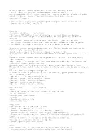 peixes => pescar, ganhar peixes para trocar por recursos, e etc
rios => tabuleiro com rios, ganham moedas. constroi pontes.
porto (HARBORMASTER) => jogador que tiver 3 pontos de portos (aldeia = 1 porto,
cidade = 2 portos) ganha 2 VP, quem conseguir mais pega a carta.
caravanas => camelos
tokens catan => 5 para cada jogador, pode usar para afazer varias coisas
(comprar carta, roubar, destruir)
Cenários:
Pescadores de Catan (Azul claro)
* Coloque o HEX LAKE no lugar do deserto, e nao pode ficar nas bordas.
* Mistura os tokens de peixe e "token bota", coloque perto das cartas de
recursos.
* Coloque os "tokens em forma de seta" nas bordas livres do tabuleiro.
Se colocar a segunda aldeia num "token de seta" receba um token de peixe.
* Coloque o ladrão perto do tabuleiro, ele só entra no primeiro "7".
Durante o jogo os jogadores podem construir aldeias/cidades nos vertices do
"token seta", eles coletam peixes
quando sair o numero do tokenseta. aldeia = 1, cidade =2.
Se o jogador tiver aldeia/cidade no HEX LAGO, ele coleta quando sair (2, 3, 11,
12)
Quando o jogador receber um token de peixe e for "A BOTA", ele deve mostrar
imediatamente.
Depois de rolar o dado no seu turno, você pode dar a BOTA para um jogador que
tenha igual ou mais pontos que você.
O Jogador que tiver a BOTA deve fazer 1 ponto a mais para ganhar o jogo.
Máximos de tokens fish é 7. Se for pegar o oitavo, deve troca-lo por um seu, na
sorte.
Não tem troco para "compras com peixe".
As ações de troca de peixe são feitas 1 de cada vez, porém podem ser feitas
varias no mesmo turno.
2 peixes = Tira o ladrão do tabuleiro.
3 peixes = Roube 1 carta de outro jogador.
4 peixes = Pegue 1 recurso do banco.
5 peixes = Construa uma estrada.
7 peixes = Pegue 1 desenvolvimento.
Rios de Catan (Azul escuro)
Peças:
2 Peças de "Borda do tabuleiro" (substitui a 4-5 e 5-6)
3 river hexagonos
3 pontes para cada jogador
40 golds
1 Wealthiest Settler tile
1 Poor Setler tile
Preparação:
* Coloque os 3 tiles conforme a figura.
* Substitua as bordas (4-5 e 5-6)
* Remove 2 hex montanha, 2 hills, 2 pastos, 1 deserto.
* Quando colocar os "Numeros" pule os dois swampland hexes.
* Comece pela borda, e pule o "numero 2". continua colocando até acabar. No
final
Pegue o de numero 2 e coloque no mesmo hexagono do numero 12.
* Coloque o ladrão em 1 dos dois swampland.
* Pegue 3 pontes para cada jogador.
SetuP:
Cada jogador constroi suas aldeias e estradas seguindo a regra:
* Não construir estrada nos espaços tracejados (São das pontes)
 